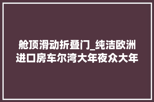 舱顶滑动折叠门_纯洁欧洲进口房车尔湾大年夜众大年夜加州后置横床构造全时四驱设备丰富