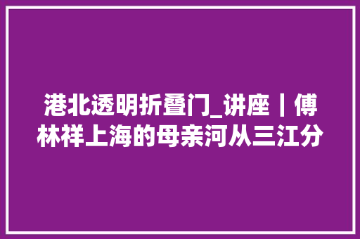 港北透明折叠门_讲座｜傅林祥上海的母亲河从三江分流到黄浦入海