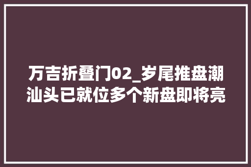 万吉折叠门02_岁尾推盘潮汕头已就位多个新盘即将亮相涉及泰安碧桂园等