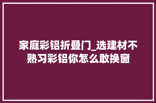 家庭彩铝折叠门_选建材不熟习彩铝你怎么敢换窗