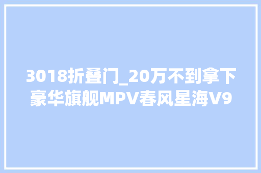3018折叠门_20万不到拿下豪华旗舰MPV春风星海V9性价比之选