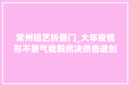 常州铝艺折叠门_大年夜情形不景气我毅然决然告退创业开了一家铝艺批发厂