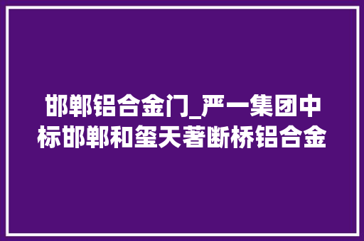 邯郸铝合金门_严一集团中标邯郸和玺天著断桥铝合金门窗制作及安装项目