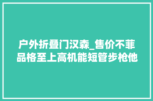 户外折叠门汉森_售价不菲品格至上高机能短管步枪他有什么魅力汉森特种行动战术步枪