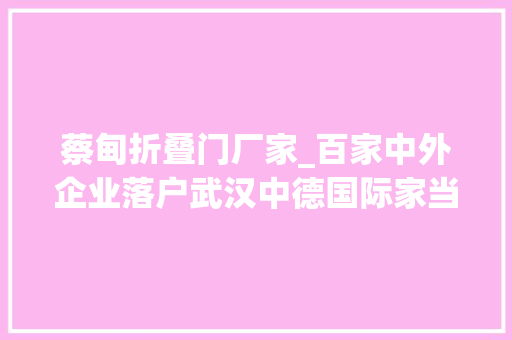 蔡甸折叠门厂家_百家中外企业落户武汉中德国际家当园
