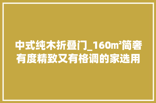 中式纯木折叠门_160㎡简奢有度精致又有格调的家选用的都是新中式原木家具
