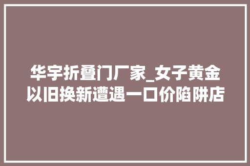 华宇折叠门厂家_女子黄金以旧换新遭遇一口价陷阱店家却称这是行规