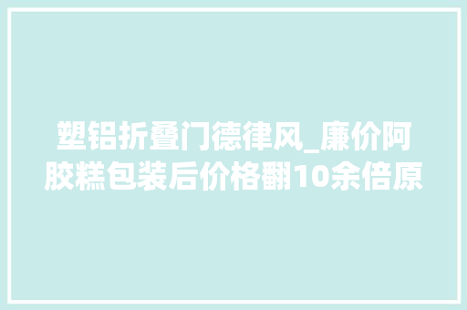 塑铝折叠门德律风_廉价阿胶糕包装后价格翻10余倍原料什么皮都有