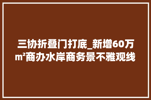 三协折叠门打底_新增60万㎡商办水岸商务景不雅观线催化浐灞20时代
