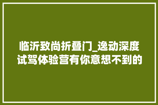 临沂致尚折叠门_逸动深度试驾体验营有你意想不到的惊喜