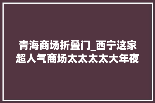 青海商场折叠门_西宁这家超人气商场太太太太大年夜方28家零售2折起