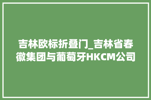 吉林欧标折叠门_吉林省春徽集团与葡萄牙HKCM公司杀青计策合作