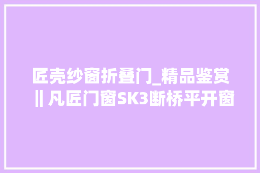 匠壳纱窗折叠门_精品鉴赏‖凡匠门窗SK3断桥平开窗纱一体探索美好人居