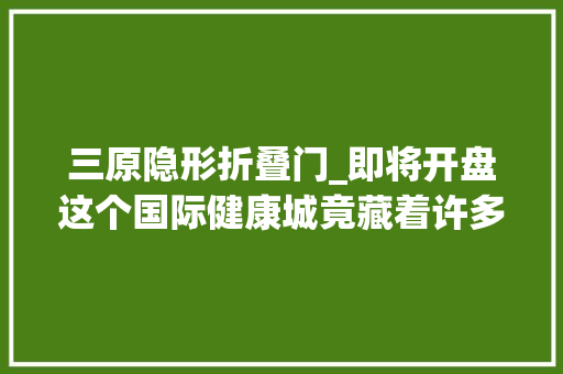三原隐形折叠门_即将开盘这个国际健康城竟藏着许多隐形福利