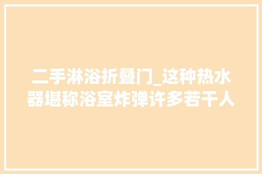 二手淋浴折叠门_这种热水器堪称浴室炸弹许多若干人因为它丢了命快去查查你家的热水器