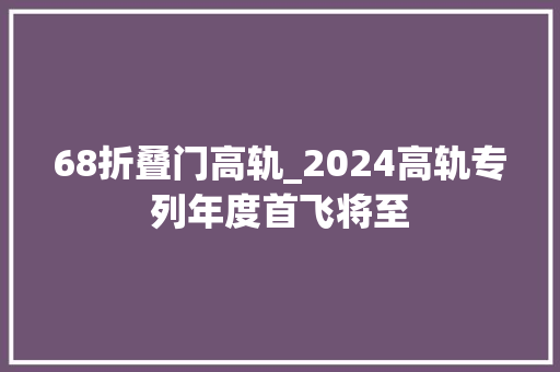 68折叠门高轨_2024高轨专列年度首飞将至