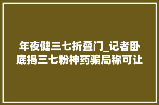 年夜健三七折叠门_记者卧底揭三七粉神药骗局称可让患者90天停掉落5种西药