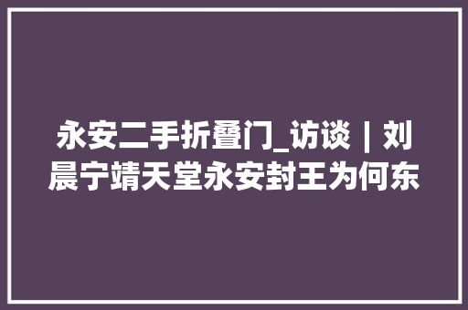 永安二手折叠门_访谈︱刘晨宁靖天堂永安封王为何东王杨秀清能一家独大年夜