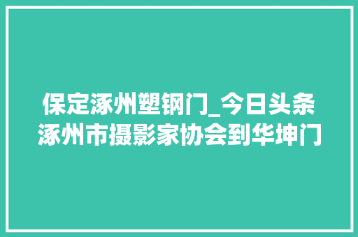 保定涿州塑钢门_今日头条涿州市摄影家协会到华坤门窗厂采风创作张三清报道