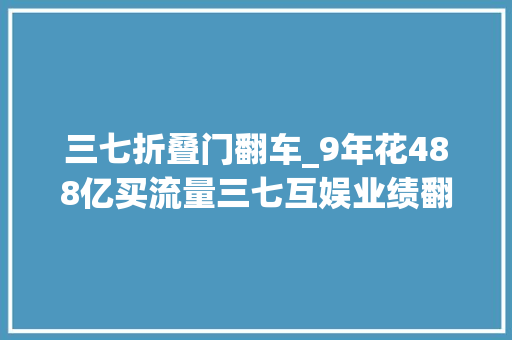 三七折叠门翻车_9年花488亿买流量三七互娱业绩翻车董事长被立案查询访问
