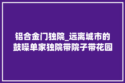 铝合金门独院_远离城市的鼓噪单家独院带院子带花园占地08亩