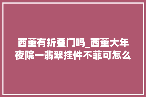 西董有折叠门吗_西董大年夜院一翡翠挂件不菲可怎么看都像瓶底难道这就是玻璃种
