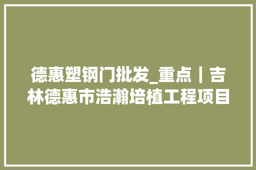 德惠塑钢门批发_重点｜吉林德惠市浩瀚培植工程项目要开工了