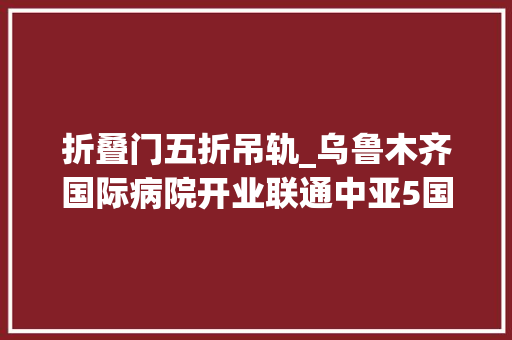 折叠门五折吊轨_乌鲁木齐国际病院开业联通中亚5国27家病院