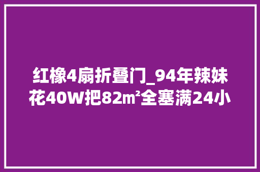 红橡4扇折叠门_94年辣妹花40W把82㎡全塞满24小时都在做家务不实用但超美