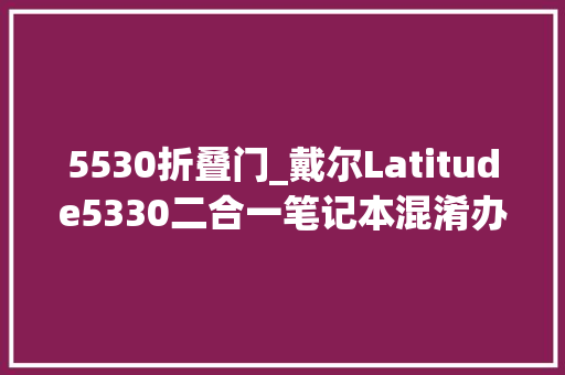 5530折叠门_戴尔Latitude5330二合一笔记本混淆办公下的小巧分娩力