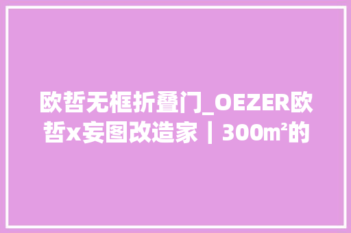 欧哲无框折叠门_OEZER欧哲x妄图改造家｜300㎡的别墅竟装上了200㎡的门窗
