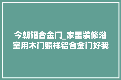 今朝铝合金门_家里装修浴室用木门照样铝合金门好我家当初用错入住后悔透了