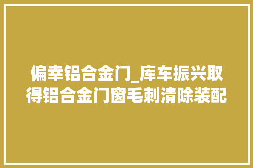 偏幸铝合金门_库车振兴取得铝合金门窗毛刺清除装配专利解决传统毛刺清除装配清除效果不好的问题