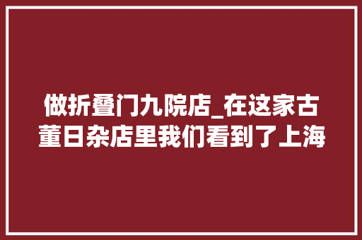 做折叠门九院店_在这家古董日杂店里我们看到了上海人的生活申晨间