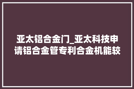 亚太铝合金门_亚太科技申请铝合金管专利合金机能较低塑性更好