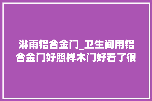 淋雨铝合金门_卫生间用铝合金门好照样木门好看了很多遍句句在理我家就有