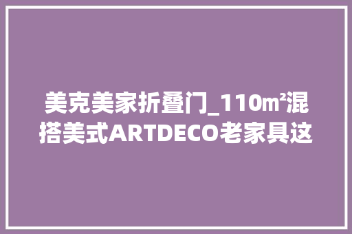 美克美家折叠门_110㎡混搭美式ARTDECO老家具这才是真正的怀旧经典