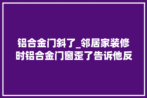 铝合金门斜了_邻居家装修时铝合金门窗歪了告诉他反而被骂只能等门窗渗漏了