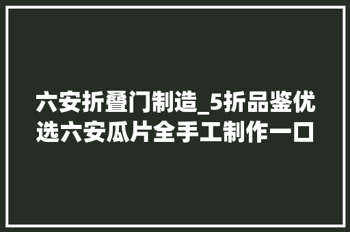 六安折叠门制造_5折品鉴优选六安瓜片全手工制作一口便让这个春在多留少焉