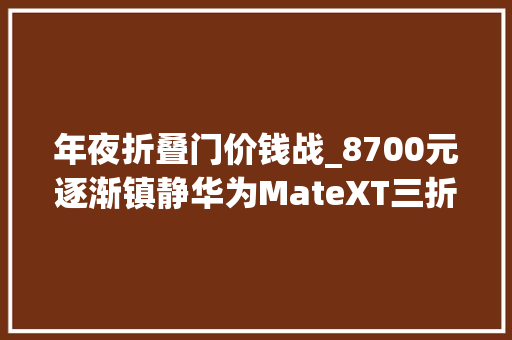 年夜折叠门价钱战_8700元逐渐镇静华为MateXT三折叠无需加价MateX5跌破9000元