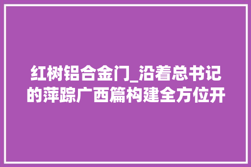 红树铝合金门_沿着总书记的萍踪广西篇构建全方位开放成长新格局