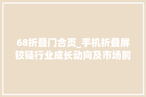 68折叠门合页_手机折叠屏铰链行业成长动向及市场前景研究申报路亿市场策略