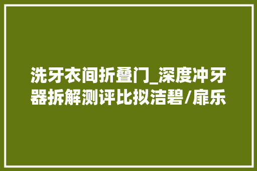 洗牙衣间折叠门_深度冲牙器拆解测评比拟洁碧/扉乐/usmile/舒客/倍至