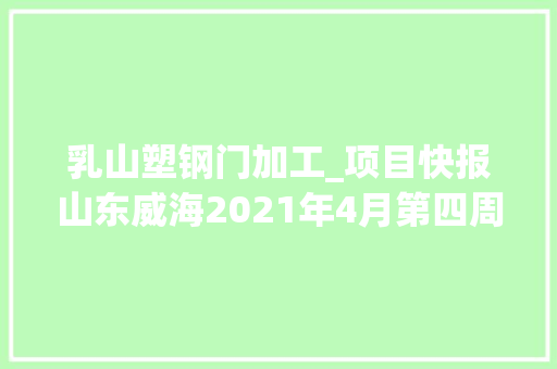 乳山塑钢门加工_项目快报山东威海2021年4月第四周批复项目累计60项