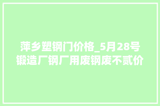 萍乡塑钢门价格_5月28号锻造厂钢厂用废钢废不贰价钱参考削价为主
