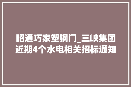 昭通巧家塑钢门_三峡集团近期4个水电相关招标通知书记涉及多个水电站施工