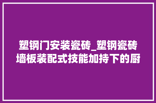 塑钢门安装瓷砖_塑钢瓷砖墙板装配式技能加持下的厨卫空间新实践美吉科茂砚板