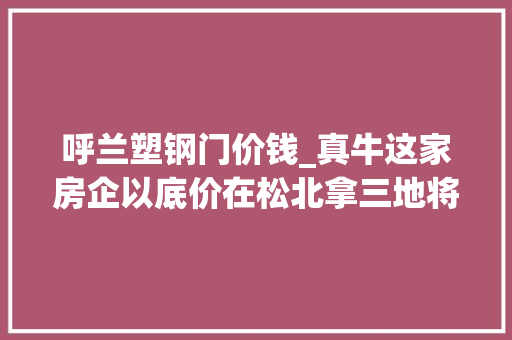 呼兰塑钢门价钱_真牛这家房企以底价在松北拿三地将打造冰城第十五子