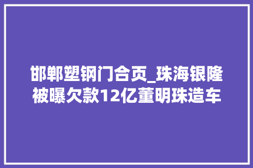 邯郸塑钢门合页_珠海银隆被曝欠款12亿董明珠造车路碰着大年夜麻烦