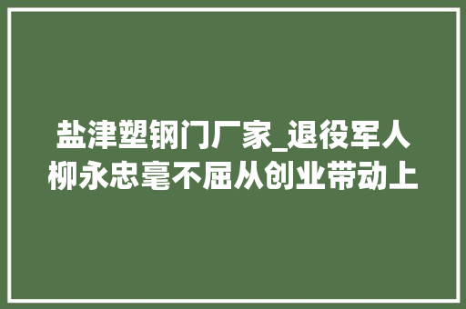 盐津塑钢门厂家_退役军人柳永忠毫不屈从创业带动上千人就业上万人增收